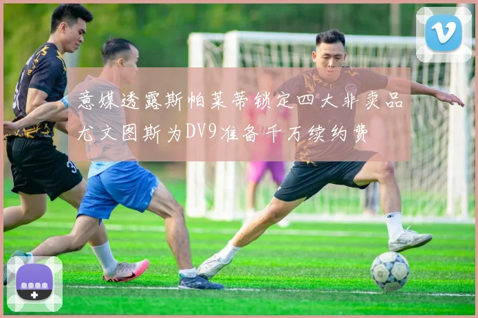 意媒透露斯帕莱蒂锁定四大非卖品尤文图斯为DV9准备千万续约费