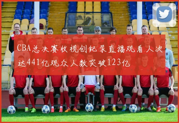 CBA总决赛收视创纪录直播观看人次达441亿观众人数突破123亿