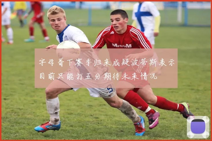 字母哥下赛季归来成疑波蒂斯表示目前只能打五分期待未来情况