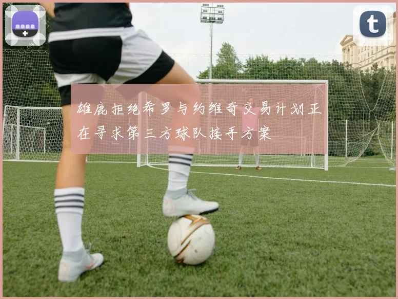雄鹿拒绝希罗与约维奇交易计划正在寻求第三方球队接手方案