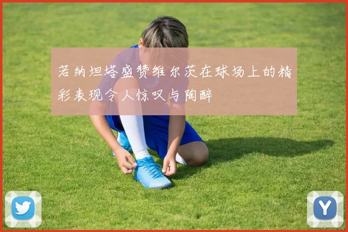 若纳坦塔盛赞维尔茨在球场上的精彩表现令人惊叹与陶醉