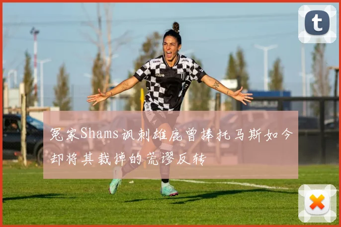 冤家Shams讽刺雄鹿曾捧托马斯如今却将其裁掉的荒谬反转