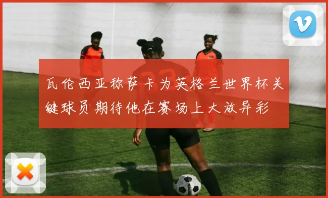 瓦伦西亚称萨卡为英格兰世界杯关键球员期待他在赛场上大放异彩
