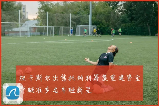 纽卡斯尔出售托纳利筹集重建资金并瞄准多名年轻新星