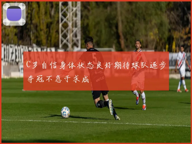 C罗自信身体状态良好期待球队逐步夺冠不急于求成