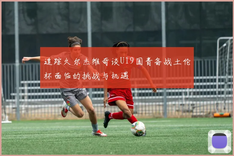 追踪久尔杰维奇谈U19国青备战土伦杯面临的挑战与机遇