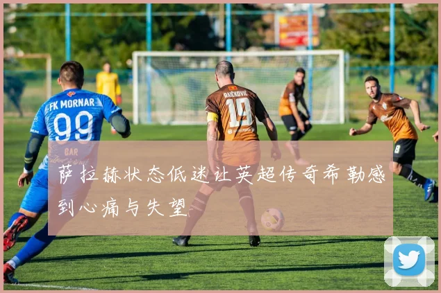 萨拉赫状态低迷让英超传奇希勒感到心痛与失望