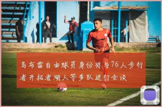 乌布雷自由球员身份将与76人步行者开拓者湖人等多队进行会谈