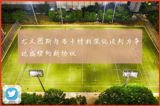 尤文图斯与洛卡特利深化谈判力争达成续约新协议