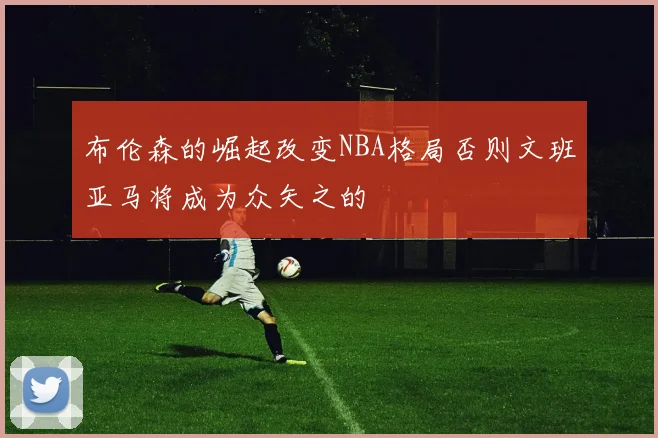 布伦森的崛起改变NBA格局否则文班亚马将成为众矢之的