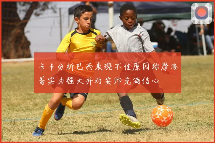 卡卡分析巴西表现不佳原因称摩洛哥实力强大并对安帅充满信心