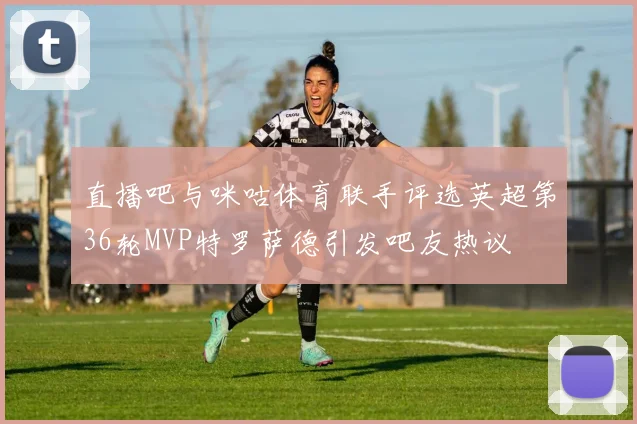 直播吧与咪咕体育联手评选英超第36轮MVP特罗萨德引发吧友热议