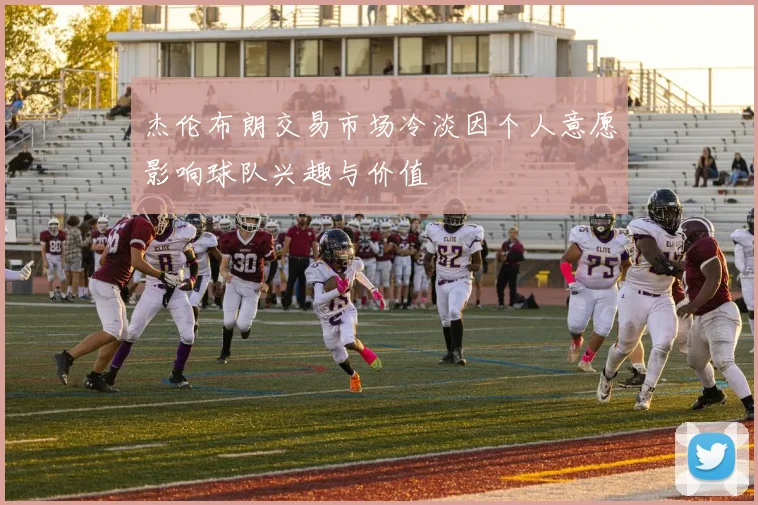 杰伦布朗交易市场冷淡因个人意愿影响球队兴趣与价值