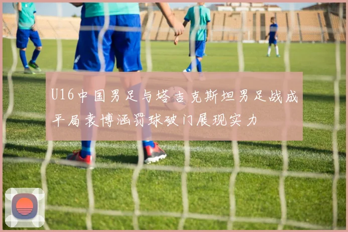 U16中国男足与塔吉克斯坦男足战成平局袁博涵罚球破门展现实力