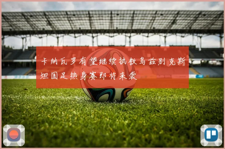 卡纳瓦罗有望继续执教乌兹别克斯坦国足热身赛即将来袭