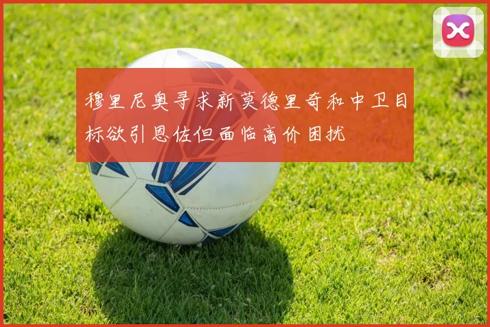 穆里尼奥寻求新莫德里奇和中卫目标欲引恩佐但面临高价困扰
