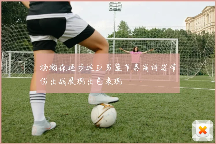 杨瀚森逐步适应男篮节奏高诗岩带伤出战展现出色表现