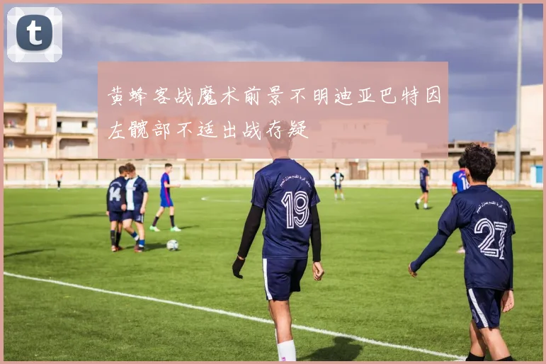 黄蜂客战魔术前景不明迪亚巴特因左髋部不适出战存疑