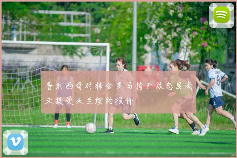 普利西奇对转会罗马持开放态度尚未接受米兰续约报价