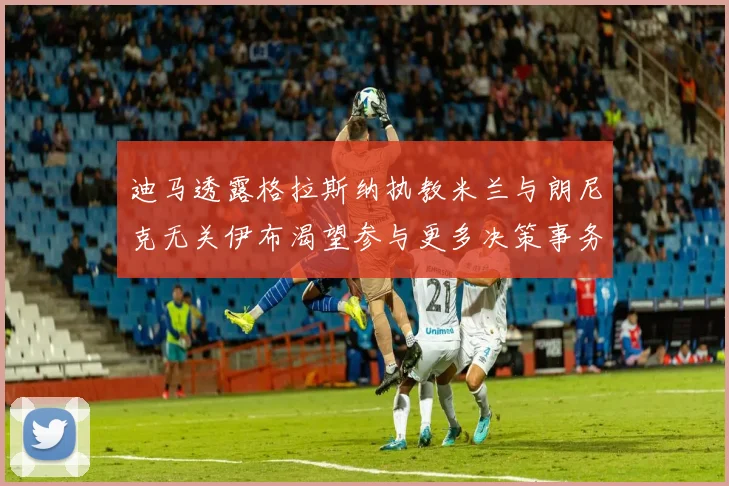 迪马透露格拉斯纳执教米兰与朗尼克无关伊布渴望参与更多决策事务