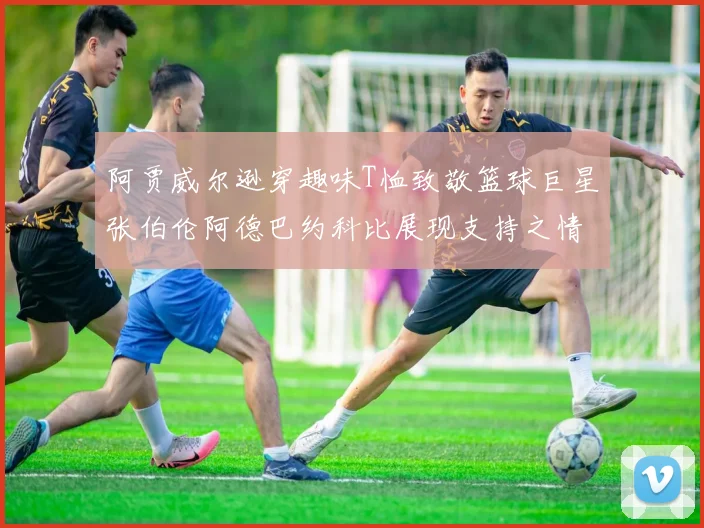 阿贾威尔逊穿趣味T恤致敬篮球巨星张伯伦阿德巴约科比展现支持之情