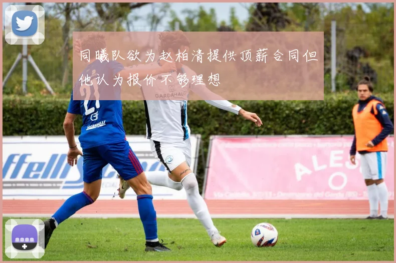 同曦队欲为赵柏清提供顶薪合同但他认为报价不够理想