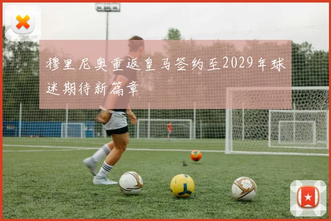 穆里尼奥重返皇马签约至2029年球迷期待新篇章