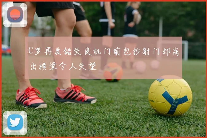 C罗再度错失良机门前包抄射门却高出横梁令人失望